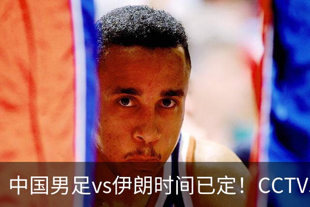 中国男足vs伊朗时间已定！CCTV5直播，力争两连胜